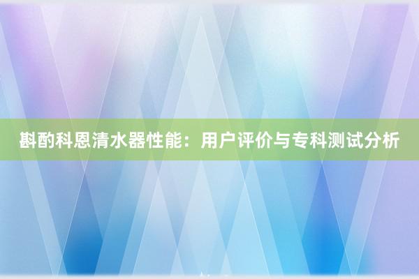 斟酌科恩清水器性能：用户评价与专科测试分析