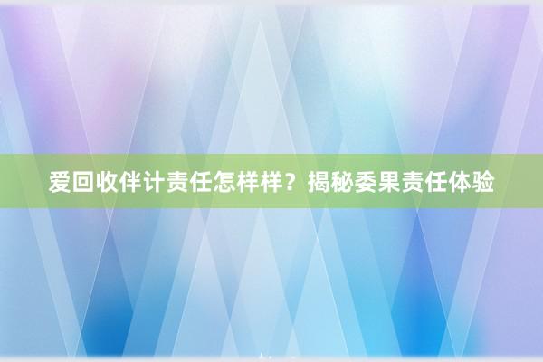 爱回收伴计责任怎样样？揭秘委果责任体验