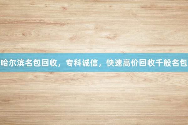 哈尔滨名包回收，专科诚信，快速高价回收千般名包